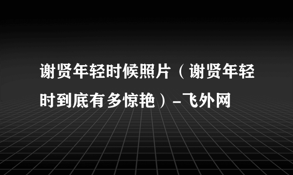 谢贤年轻时候照片（谢贤年轻时到底有多惊艳）-飞外网