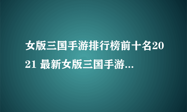 女版三国手游排行榜前十名2021 最新女版三国手游大全推荐