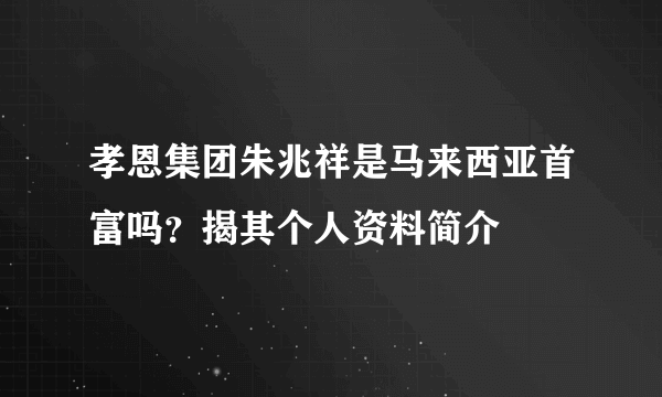 孝恩集团朱兆祥是马来西亚首富吗？揭其个人资料简介