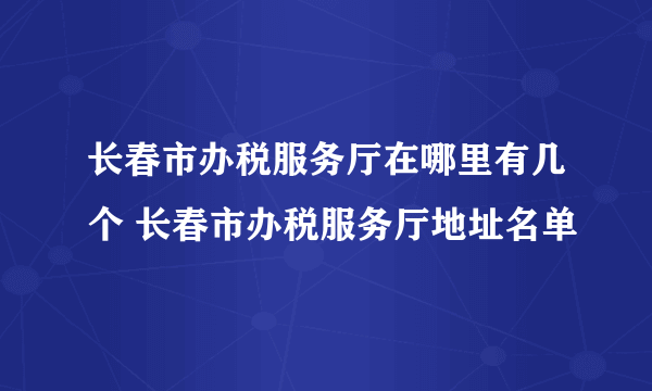 长春市办税服务厅在哪里有几个 长春市办税服务厅地址名单