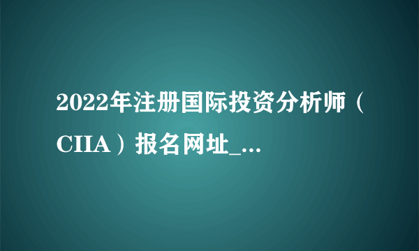 2022年注册国际投资分析师（CIIA）报名网址_http://ciia.sac.net.cn