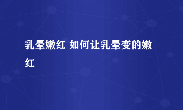 乳晕嫩红 如何让乳晕变的嫩红