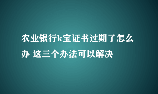 农业银行k宝证书过期了怎么办 这三个办法可以解决