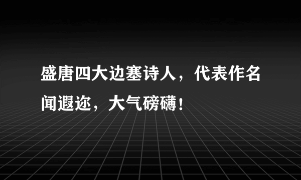 盛唐四大边塞诗人，代表作名闻遐迩，大气磅礴！