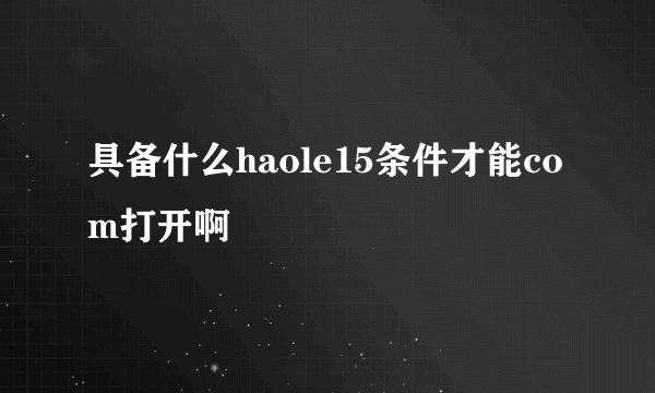 具备什么haole15条件才能com打开啊