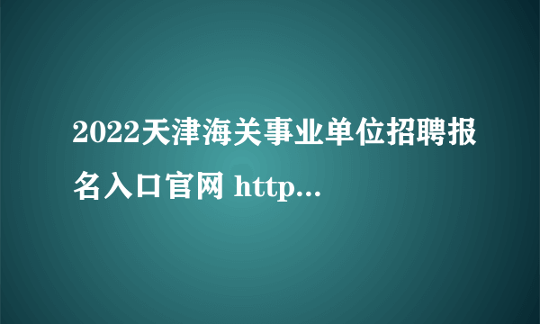 2022天津海关事业单位招聘报名入口官网 http://www.tjtalents.com.cn