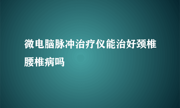 微电脑脉冲治疗仪能治好颈椎腰椎病吗