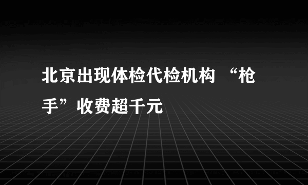 北京出现体检代检机构 “枪手”收费超千元