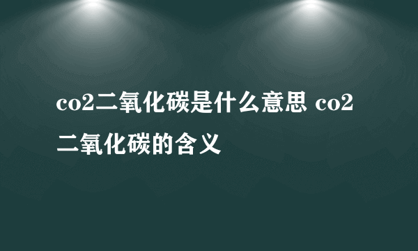 co2二氧化碳是什么意思 co2二氧化碳的含义