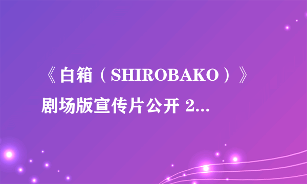 《白箱（SHIROBAKO）》剧场版宣传片公开 2020年2月29日上映