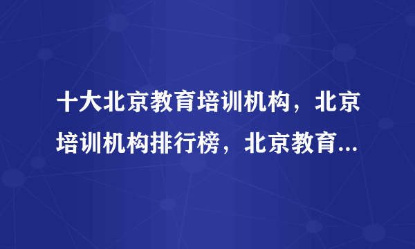 十大北京教育培训机构，北京培训机构排行榜，北京教育培训机构哪家好