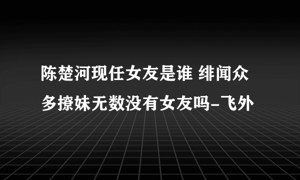 陈楚河现任女友是谁 绯闻众多撩妹无数没有女友吗-飞外