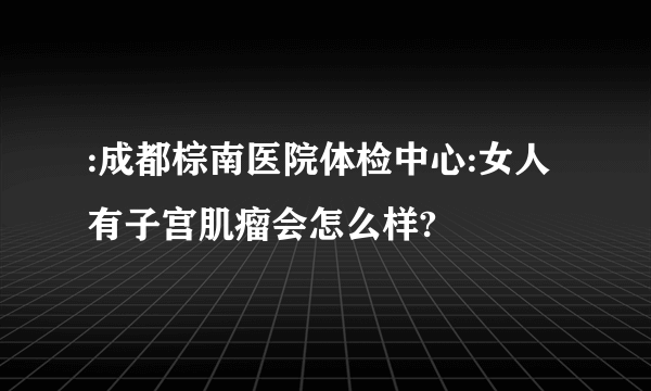 :成都棕南医院体检中心:女人有子宫肌瘤会怎么样?