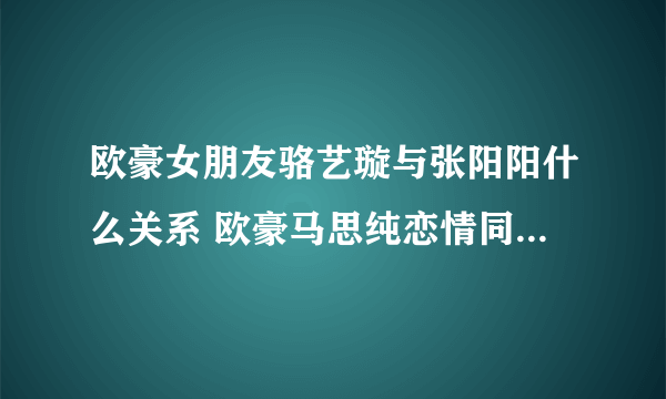 欧豪女朋友骆艺璇与张阳阳什么关系 欧豪马思纯恋情同居真相_飞外网