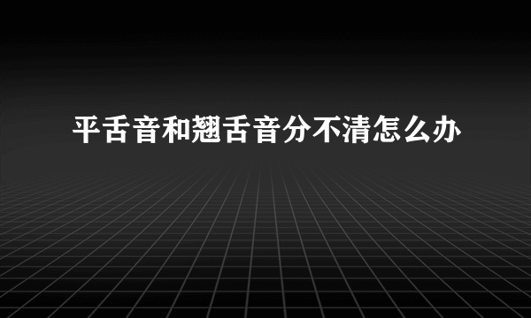 平舌音和翘舌音分不清怎么办