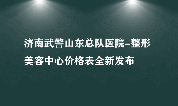 济南武警山东总队医院-整形美容中心价格表全新发布