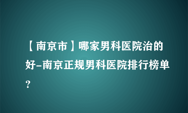 【南京市】哪家男科医院治的好-南京正规男科医院排行榜单？