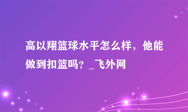 高以翔篮球水平怎么样，他能做到扣篮吗？_飞外网