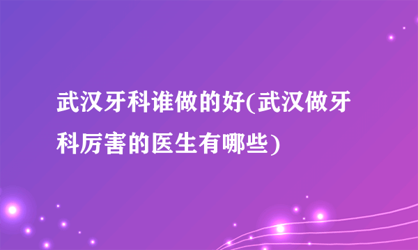 武汉牙科谁做的好(武汉做牙科厉害的医生有哪些)