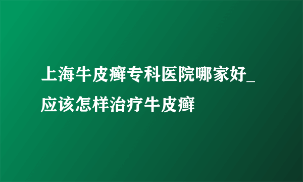 上海牛皮癣专科医院哪家好_应该怎样治疗牛皮癣