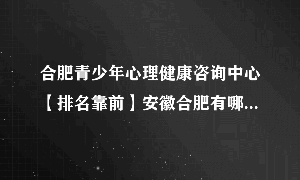 合肥青少年心理健康咨询中心【排名靠前】安徽合肥有哪些医院有心理科