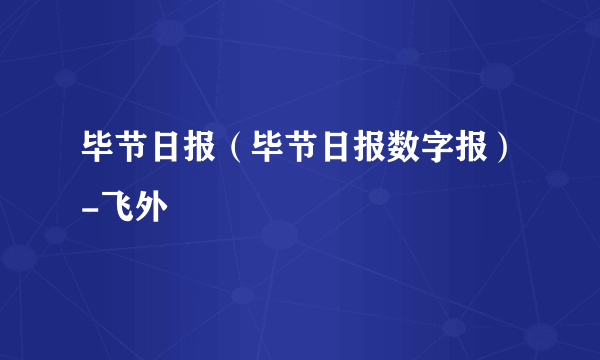 毕节日报（毕节日报数字报）-飞外