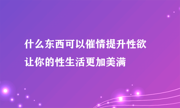 什么东西可以催情提升性欲 让你的性生活更加美满