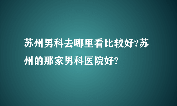 苏州男科去哪里看比较好?苏州的那家男科医院好?