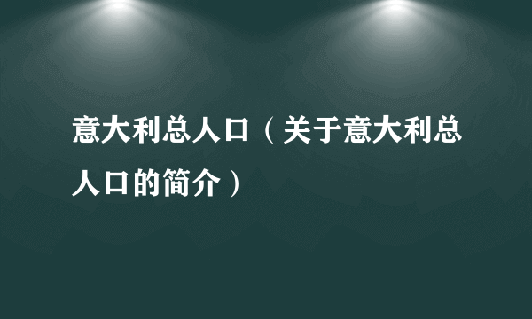 意大利总人口（关于意大利总人口的简介）