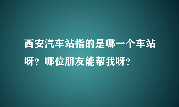 西安汽车站指的是哪一个车站呀？哪位朋友能帮我呀？