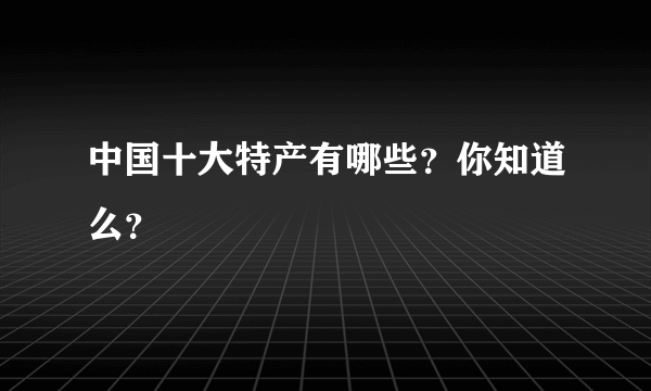 中国十大特产有哪些？你知道么？