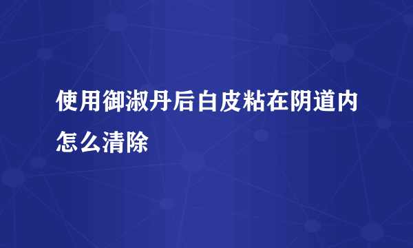 使用御淑丹后白皮粘在阴道内怎么清除