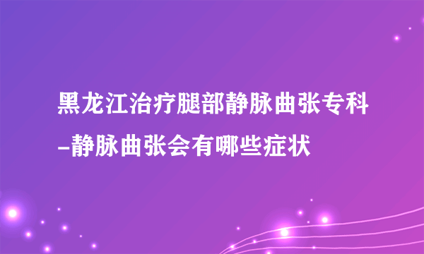 黑龙江治疗腿部静脉曲张专科-静脉曲张会有哪些症状