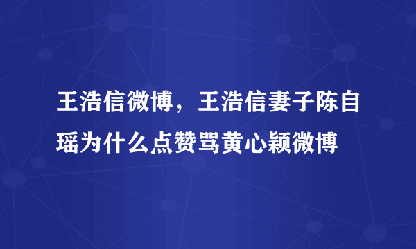 王浩信微博，王浩信妻子陈自瑶为什么点赞骂黄心颖微博