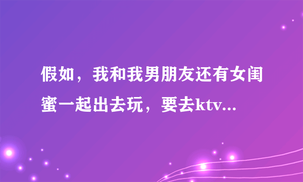 假如，我和我男朋友还有女闺蜜一起出去玩，要去ktv开个包间，我男朋友