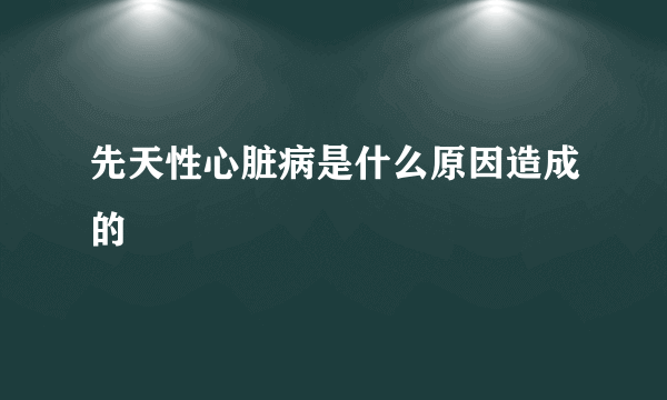 先天性心脏病是什么原因造成的