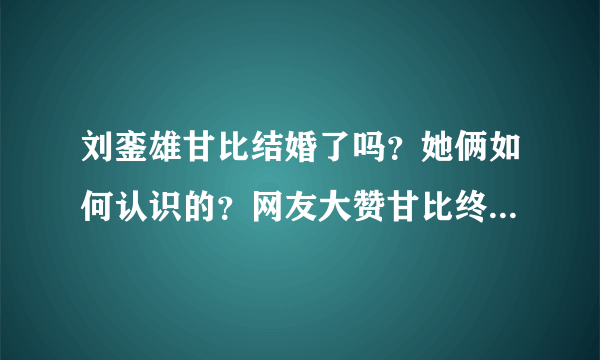 刘銮雄甘比结婚了吗？她俩如何认识的？网友大赞甘比终于熬出头！