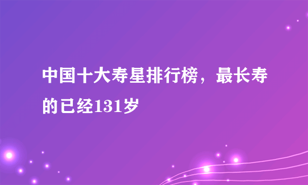 中国十大寿星排行榜，最长寿的已经131岁