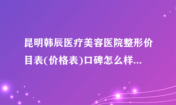 昆明韩辰医疗美容医院整形价目表(价格表)口碑怎么样_正规吗_地址