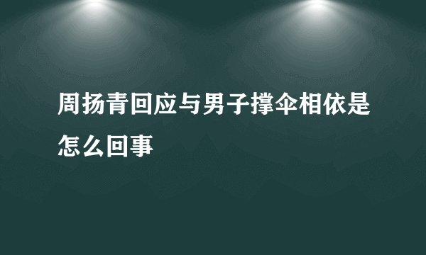 周扬青回应与男子撑伞相依是怎么回事