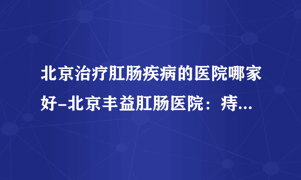 北京治疗肛肠疾病的医院哪家好-北京丰益肛肠医院：痔疮、肛瘘手术后多久恢复正常？