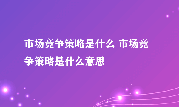 市场竞争策略是什么 市场竞争策略是什么意思