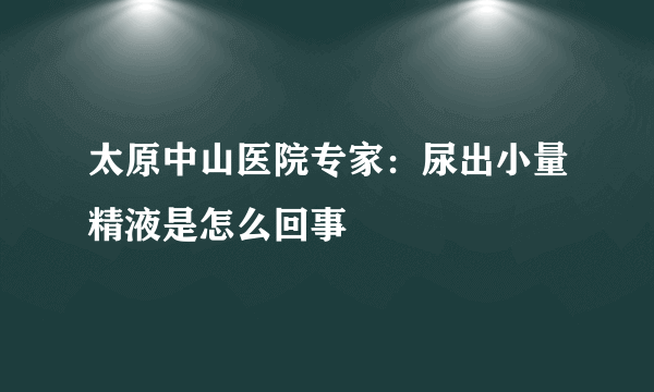 太原中山医院专家：尿出小量精液是怎么回事