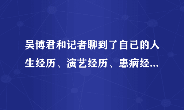 吴博君和记者聊到了自己的人生经历、演艺经历、患病经历，也聊到了生死- 飞外网