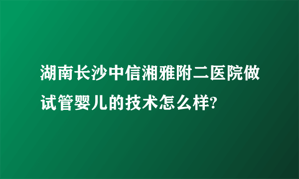 湖南长沙中信湘雅附二医院做试管婴儿的技术怎么样?