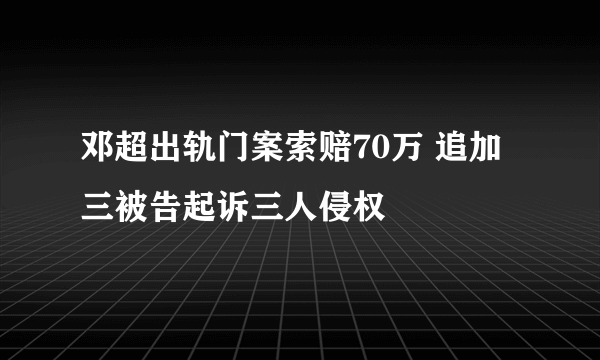 邓超出轨门案索赔70万 追加三被告起诉三人侵权