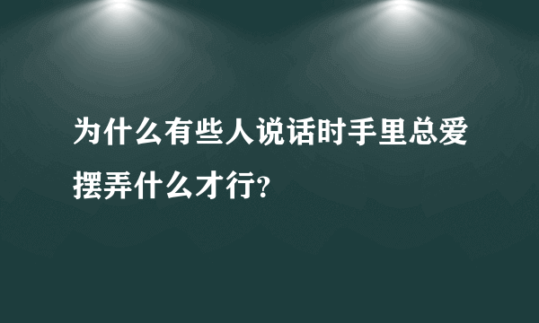 为什么有些人说话时手里总爱摆弄什么才行？