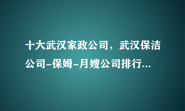 十大武汉家政公司，武汉保洁公司-保姆-月嫂公司排行前十，武汉家政服务公司哪家好 