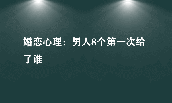 婚恋心理：男人8个第一次给了谁