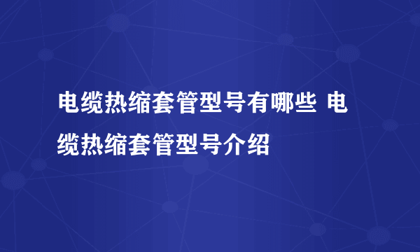 电缆热缩套管型号有哪些 电缆热缩套管型号介绍